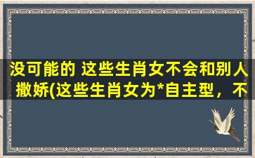 没可能的 这些生肖女不会和别人撒娇(这些生肖女为*自主型，不喜欢撒娇成为焦点)